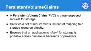 PersistentVolumeClaims
● A PersistentVolumeClaim (PVC) is a namespaced
request for storage.
● Satisfies a set of requirements instead of mapping to a
storage resource directly.
● Ensures that an application’s ‘claim’ for storage is
portable across numerous backends or providers.
 