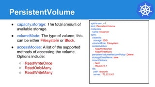 apiVersion: v1
kind: PersistentVolume
metadata:
name: nfsserver
spec:
capacity:
storage: 50Gi
volumeMode: Filesystem
accessModes:
- ReadWriteOnce
- ReadWriteMany
persistentVolumeReclaimPolicy: Delete
storageClassName: slow
mountOptions:
- hard
- nfsvers=4.1
nfs:
path: /exports
server: 172.22.0.42
PersistentVolume
● capacity.storage: The total amount of
available storage.
● volumeMode: The type of volume, this
can be either Filesystem or Block.
● accessModes: A list of the supported
methods of accessing the volume.
Options include:
○ ReadWriteOnce
○ ReadOnlyMany
○ ReadWriteMany
 
