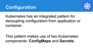 Configuration
Kubernetes has an integrated pattern for
decoupling configuration from application or
container.
This pattern makes use of two Kubernetes
components: ConfigMaps and Secrets.
 