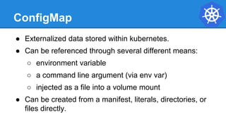 ConfigMap
● Externalized data stored within kubernetes.
● Can be referenced through several different means:
○ environment variable
○ a command line argument (via env var)
○ injected as a file into a volume mount
● Can be created from a manifest, literals, directories, or
files directly.
 