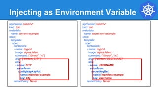 Injecting as Environment Variable
apiVersion: batch/v1
kind: Job
metadata:
name: cm-env-example
spec:
template:
spec:
containers:
- name: mypod
image: alpine:latest
command: [“/bin/sh”, “-c”]
args: [“printenv CITY”]
env:
- name: CITY
valueFrom:
configMapKeyRef:
name: manifest-example
key: city
restartPolicy: Never
apiVersion: batch/v1
kind: Job
metadata:
name: secret-env-example
spec:
template:
spec:
containers:
- name: mypod
image: alpine:latest
command: [“/bin/sh”, “-c”]
args: [“printenv USERNAME”]
env:
- name: USERNAME
valueFrom:
secretKeyRef:
name: manifest-example
key: username
restartPolicy: Never
 