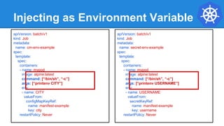 Injecting as Environment Variable
apiVersion: batch/v1
kind: Job
metadata:
name: cm-env-example
spec:
template:
spec:
containers:
- name: mypod
image: alpine:latest
command: [“/bin/sh”, “-c”]
args: [“printenv CITY”]
env:
- name: CITY
valueFrom:
configMapKeyRef:
name: manifest-example
key: city
restartPolicy: Never
apiVersion: batch/v1
kind: Job
metadata:
name: secret-env-example
spec:
template:
spec:
containers:
- name: mypod
image: alpine:latest
command: [“/bin/sh”, “-c”]
args: [“printenv USERNAME”]
env:
- name: USERNAME
valueFrom:
secretKeyRef:
name: manifest-example
key: username
restartPolicy: Never
 