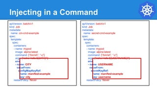 Injecting in a Command
apiVersion: batch/v1
kind: Job
metadata:
name: cm-cmd-example
spec:
template:
spec:
containers:
- name: mypod
image: alpine:latest
command: [“/bin/sh”, “-c”]
args: [“echo Hello ${CITY}!”]
env:
- name: CITY
valueFrom:
configMapKeyRef:
name: manifest-example
key: city
restartPolicy: Never
apiVersion: batch/v1
kind: Job
metadata:
name: secret-cmd-example
spec:
template:
spec:
containers:
- name: mypod
image: alpine:latest
command: [“/bin/sh”, “-c”]
args: [“echo Hello ${USERNAME}!”]
env:
- name: USERNAME
valueFrom:
secretKeyRef:
name: manifest-example
key: username
restartPolicy: Never
 