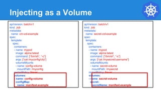 Injecting as a Volume
apiVersion: batch/v1
kind: Job
metadata:
name: cm-vol-example
spec:
template:
spec:
containers:
- name: mypod
image: alpine:latest
command: [“/bin/sh”, “-c”]
args: [“cat /myconfig/city”]
volumeMounts:
- name: config-volume
mountPath: /myconfig
restartPolicy: Never
volumes:
- name: config-volume
configMap:
name: manifest-example
apiVersion: batch/v1
kind: Job
metadata:
name: secret-vol-example
spec:
template:
spec:
containers:
- name: mypod
image: alpine:latest
command: [“/bin/sh”, “-c”]
args: [“cat /mysecret/username”]
volumeMounts:
- name: secret-volume
mountPath: /mysecret
restartPolicy: Never
volumes:
- name: secret-volume
secret:
secretName: manifest-example
 