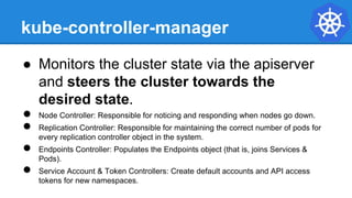 kube-controller-manager
● Monitors the cluster state via the apiserver
and steers the cluster towards the
desired state.
● Node Controller: Responsible for noticing and responding when nodes go down.
● Replication Controller: Responsible for maintaining the correct number of pods for
every replication controller object in the system.
● Endpoints Controller: Populates the Endpoints object (that is, joins Services &
Pods).
● Service Account & Token Controllers: Create default accounts and API access
tokens for new namespaces.
 