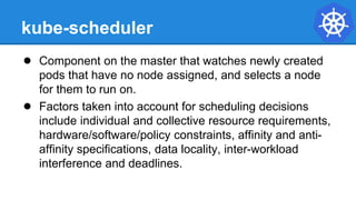 kube-scheduler
● Component on the master that watches newly created
pods that have no node assigned, and selects a node
for them to run on.
● Factors taken into account for scheduling decisions
include individual and collective resource requirements,
hardware/software/policy constraints, affinity and anti-
affinity specifications, data locality, inter-workload
interference and deadlines.
 