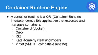 Container Runtime Engine
● A container runtime is a CRI (Container Runtime
Interface) compatible application that executes and
manages containers.
○ Containerd (docker)
○ Cri-o
○ Rkt
○ Kata (formerly clear and hyper)
○ Virtlet (VM CRI compatible runtime)
 