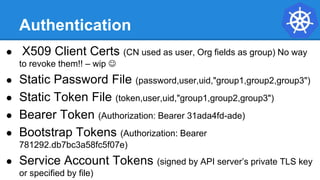 Authentication
● X509 Client Certs (CN used as user, Org fields as group) No way
to revoke them!! – wip 
● Static Password File (password,user,uid,"group1,group2,group3")
● Static Token File (token,user,uid,"group1,group2,group3")
● Bearer Token (Authorization: Bearer 31ada4fd-ade)
● Bootstrap Tokens (Authorization: Bearer
781292.db7bc3a58fc5f07e)
● Service Account Tokens (signed by API server’s private TLS key
or specified by file)
 