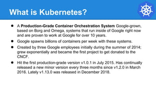 What is Kubernetes?
● A Production-Grade Container Orchestration System Google-grown,
based on Borg and Omega, systems that run inside of Google right now
and are proven to work at Google for over 10 years.
● Google spawns billions of containers per week with these systems.
● Created by three Google employees initially during the summer of 2014;
grew exponentially and became the first project to get donated to the
CNCF.
● Hit the first production-grade version v1.0.1 in July 2015. Has continually
released a new minor version every three months since v1.2.0 in March
2016. Lately v1.13.0 was released in December 2018.
 