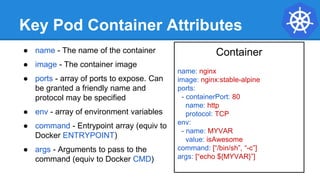 Key Pod Container Attributes
● name - The name of the container
● image - The container image
● ports - array of ports to expose. Can
be granted a friendly name and
protocol may be specified
● env - array of environment variables
● command - Entrypoint array (equiv to
Docker ENTRYPOINT)
● args - Arguments to pass to the
command (equiv to Docker CMD)
Container
name: nginx
image: nginx:stable-alpine
ports:
- containerPort: 80
name: http
protocol: TCP
env:
- name: MYVAR
value: isAwesome
command: [“/bin/sh”, “-c”]
args: [“echo ${MYVAR}”]
 