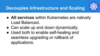 Decouples Infrastructure and Scaling
● All services within Kubernetes are natively
Load Balanced.
● Can scale up and down dynamically.
● Used both to enable self-healing and
seamless upgrading or rollback of
applications.
 