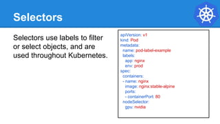 Selectors
Selectors use labels to filter
or select objects, and are
used throughout Kubernetes.
apiVersion: v1
kind: Pod
metadata:
name: pod-label-example
labels:
app: nginx
env: prod
spec:
containers:
- name: nginx
image: nginx:stable-alpine
ports:
- containerPort: 80
nodeSelector:
gpu: nvidia
 