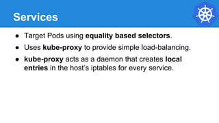 Services
● Target Pods using equality based selectors.
● Uses kube-proxy to provide simple load-balancing.
● kube-proxy acts as a daemon that creates local
entries in the host’s iptables for every service.
 