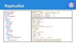 ReplicaSet
$ kubectl describe rs rs-example
Name: rs-example
Namespace: default
Selector: app=nginx,env=prod
Labels: app=nginx
env=prod
Annotations: <none>
Replicas: 3 current / 3 desired
Pods Status: 3 Running / 0 Waiting / 0 Succeeded / 0 Failed
Pod Template:
Labels: app=nginx
env=prod
Containers:
nginx:
Image: nginx:stable-alpine
Port: 80/TCP
Environment: <none>
Mounts: <none>
Volumes: <none>
Events:
Type Reason Age From Message
---- ------ ---- ---- -------
Normal SuccessfulCreate 16s replicaset-controller Created pod: rs-example-mkll2
Normal SuccessfulCreate 16s replicaset-controller Created pod: rs-example-b7bcg
Normal SuccessfulCreate 16s replicaset-controller Created pod: rs-example-9l4dt
apiVersion: apps/v1
kind: ReplicaSet
metadata:
name: rs-example
spec:
replicas: 3
selector:
matchLabels:
app: nginx
env: prod
template:
metadata:
labels:
app: nginx
env: prod
spec:
containers:
- name: nginx
image: nginx:stable-alpine
ports:
- containerPort: 80
$ kubectl get pods
NAME READY STATUS RESTARTS AGE
rs-example-9l4dt 1/1 Running 0 1h
rs-example-b7bcg 1/1 Running 0 1h
rs-example-mkll2 1/1 Running 0 1h
 