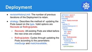 Deployment
● revisionHistoryLimit: The number of previous
iterations of the Deployment to retain.
● strategy: Describes the method of updating the
Pods based on the type. Valid options are
Recreate or RollingUpdate.
○ Recreate: All existing Pods are killed before
the new ones are created.
○ RollingUpdate: Cycles through updating the
Pods according to the parameters:
maxSurge and maxUnavailable.
apiVersion: apps/v1
kind: Deployment
metadata:
name: deploy-example
spec:
replicas: 3
revisionHistoryLimit: 3
selector:
matchLabels:
app: nginx
env: prod
strategy:
type: RollingUpdate
rollingUpdate:
maxSurge: 1
maxUnavailable: 0
template:
<pod template>
 