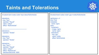 Taints and Tolerations
$ kubectl taint nodes node1 key=value:NoSchedule
tolerations:
- key: "key"
operator: "Equal"
value: "value"
effect: "NoSchedule”
-------------------------------------------------
tolerations:
- operator: "Exists"
tolerations:
- key: "key"
operator: "Exists”
tolerations:
- key: "key1"
operator: "Equal"
value: "value1"
effect: "NoExecute"
tolerationSeconds: 3600
$ kubectl taint nodes node1 gpu=nvidia:NoSchedule
apiVersion: v1
kind: Pod
metadata:
name: nginx
spec:
containers:
- image: nginx
name: nginx
tolerations:
- key: gpu
value: nvidia
effect: NoSchedule
 