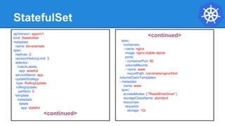 StatefulSet
apiVersion: apps/v1
kind: StatefulSet
metadata:
name: sts-example
spec:
replicas: 2
revisionHistoryLimit: 3
selector:
matchLabels:
app: stateful
serviceName: app
updateStrategy:
type: RollingUpdate
rollingUpdate:
partition: 0
template:
metadata:
labels:
app: stateful
<continued>
<continued>
spec:
containers:
- name: nginx
image: nginx:stable-alpine
ports:
- containerPort: 80
volumeMounts:
- name: www
mountPath: /usr/share/nginx/html
volumeClaimTemplates:
- metadata:
name: www
spec:
accessModes: [ "ReadWriteOnce" ]
storageClassName: standard
resources:
requests:
storage: 1Gi
 