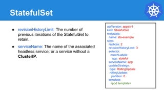 StatefulSet
apiVersion: apps/v1
kind: StatefulSet
metadata:
name: sts-example
spec:
replicas: 2
revisionHistoryLimit: 3
selector:
matchLabels:
app: stateful
serviceName: app
updateStrategy:
type: RollingUpdate
rollingUpdate:
partition: 0
template:
<pod template>
● revisionHistoryLimit: The number of
previous iterations of the StatefulSet to
retain.
● serviceName: The name of the associated
headless service; or a service without a
ClusterIP.
 