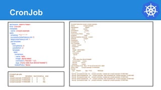 CronJob
$ kubectl describe cronjob cronjob-example
Name: cronjob-example
Namespace: default
Labels: <none>
Annotations: <none>
Schedule: */1 * * * *
Concurrency Policy: Allow
Suspend: False
Starting Deadline Seconds: <unset>
Selector: <unset>
Parallelism: 2
Completions: 4
Pod Template:
Labels: <none>
Containers:
hello:
Image: alpine:latest
Port: <none>
Command:
/bin/sh
-c
Args:
echo hello from $HOSTNAME!
Environment: <none>
Mounts: <none>
Volumes: <none>
Last Schedule Time: Mon, 19 Feb 2018 09:54:00 -0500
Active Jobs: cronjob-example-1519052040
Events:
Type Reason Age From Message
---- ------ ---- ---- -------
Normal SuccessfulCreate 3m cronjob-controller Created job cronjob-example-1519051860
Normal SawCompletedJob 2m cronjob-controller Saw completed job: cronjob-example-1519051860
Normal SuccessfulCreate 2m cronjob-controller Created job cronjob-example-1519051920
Normal SawCompletedJob 1m cronjob-controller Saw completed job: cronjob-example-1519051920
Normal SuccessfulCreate 1m cronjob-controller Created job cronjob-example-1519051980
apiVersion: batch/v1beta1
kind: CronJob
metadata:
name: cronjob-example
spec:
schedule: "*/1 * * * *"
successfulJobsHistoryLimit: 3
failedJobsHistoryLimit: 1
jobTemplate:
spec:
completions: 4
parallelism: 2
template:
spec:
containers:
- name: hello
image: alpine:latest
command: ["/bin/sh", "-c"]
args: ["echo hello from $HOSTNAME!"]
restartPolicy: Never
$ kubectl get jobs
NAME DESIRED SUCCESSFUL AGE
cronjob-example-1519053240 4 4 2m
cronjob-example-1519053300 4 4 1m
cronjob-example-1519053360 4 4 26s
 