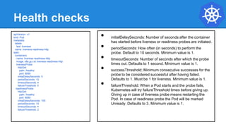 Health checks
• initialDelaySeconds: Number of seconds after the container
has started before liveness or readiness probes are initiated.
• periodSeconds: How often (in seconds) to perform the
probe. Default to 10 seconds. Minimum value is 1.
• timeoutSeconds: Number of seconds after which the probe
times out. Defaults to 1 second. Minimum value is 1.
• successThreshold: Minimum consecutive successes for the
probe to be considered successful after having failed.
Defaults to 1. Must be 1 for liveness. Minimum value is 1.
• failureThreshold: When a Pod starts and the probe fails,
Kubernetes will try failureThreshold times before giving up.
Giving up in case of liveness probe means restarting the
Pod. In case of readiness probe the Pod will be marked
Unready. Defaults to 3. Minimum value is 1.
apiVersion: v1
kind: Pod
metadata:
labels:
test: liveness
name: liveness-readiness-http
spec:
containers:
- name: liveness-readiness-http
image: k8s.gcr.io/ liveness-readiness-http
livenessProbe:
httpGet:
path: /healthz
port: 8080
initialDelaySeconds: 5
periodSeconds: 10
timeoutSeconds: 4
failureThreshold: 5
readinessProbe:
httpGet:
path: /healthz
port: 8080
initialDelaySeconds: 100
periodSeconds: 10
timeoutSeconds: 4
failureThreshold: 2
 