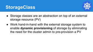 StorageClass
● Storage classes are an abstraction on top of an external
storage resource (PV)
● Work hand-in-hand with the external storage system to
enable dynamic provisioning of storage by eliminating
the need for the cluster admin to pre-provision a PV
 