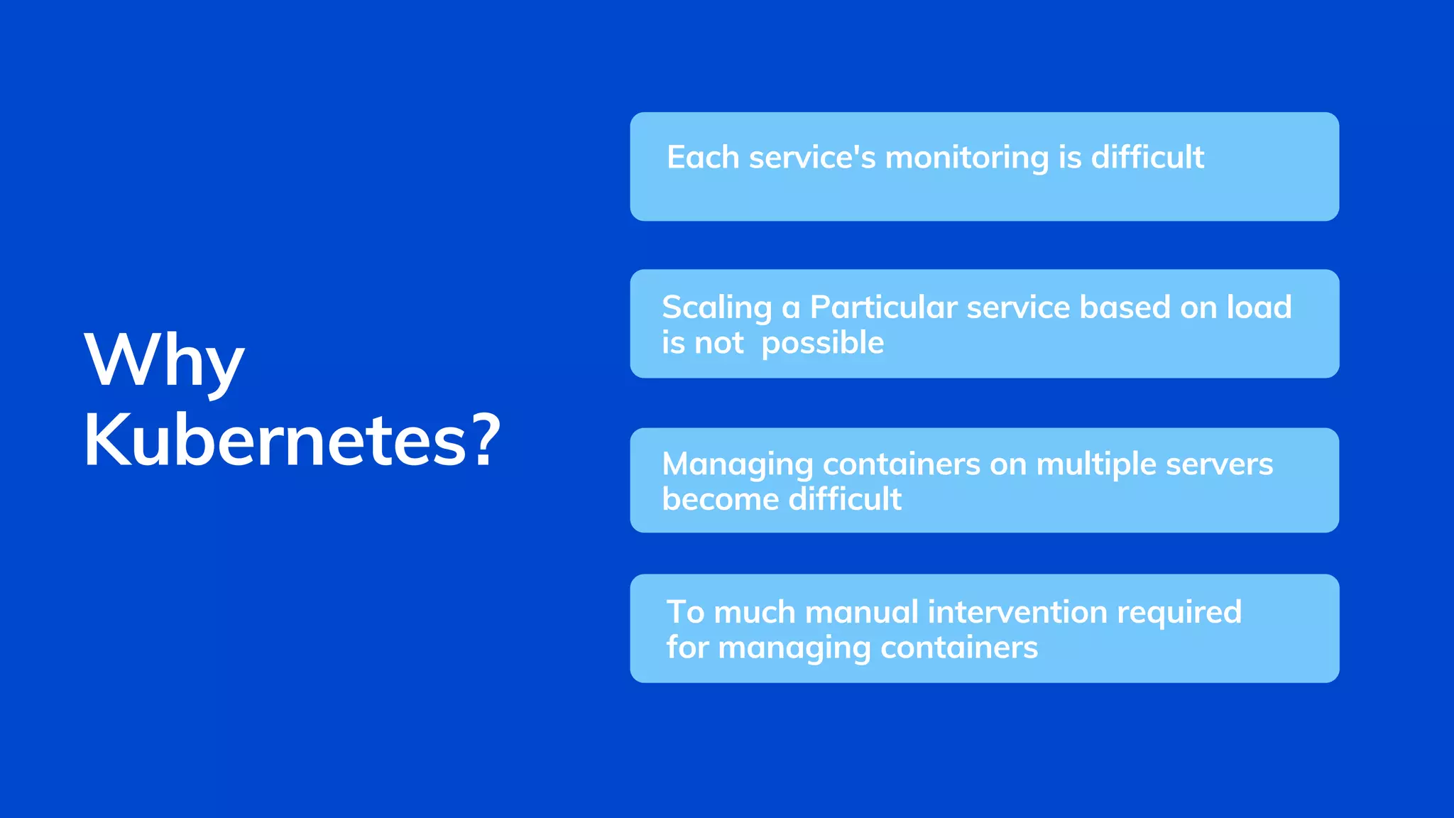 Each service's monitoring is difficult
Scaling a Particular service based on load
is not possible
Managing containers on multiple servers
become difficult
Why
Kubernetes?
To much manual intervention required
for managing containers
 