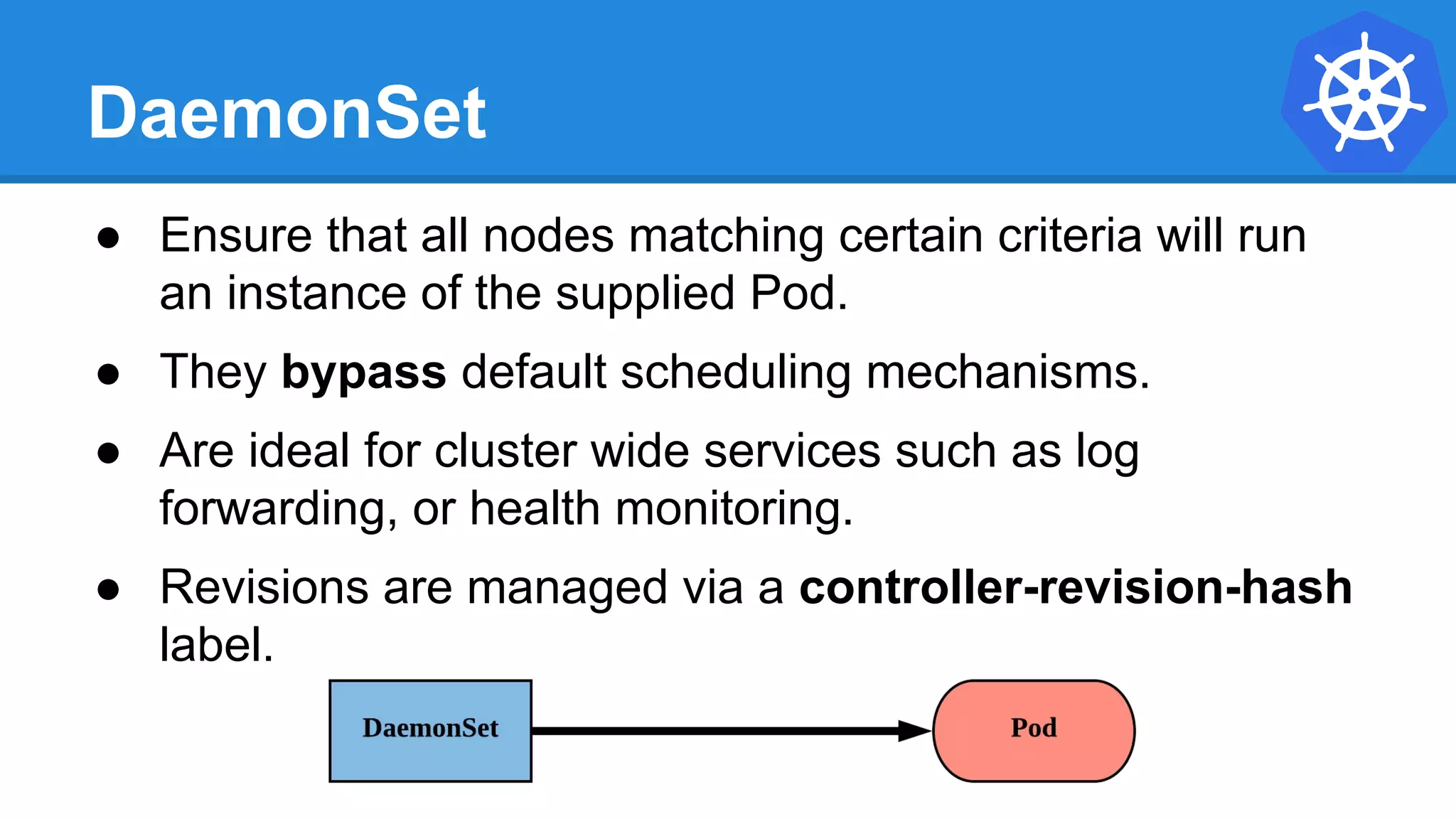 DaemonSet
● Ensure that all nodes matching certain criteria will run
an instance of the supplied Pod.
● They bypass default scheduling mechanisms.
● Are ideal for cluster wide services such as log
forwarding, or health monitoring.
● Revisions are managed via a controller-revision-hash
label.
 