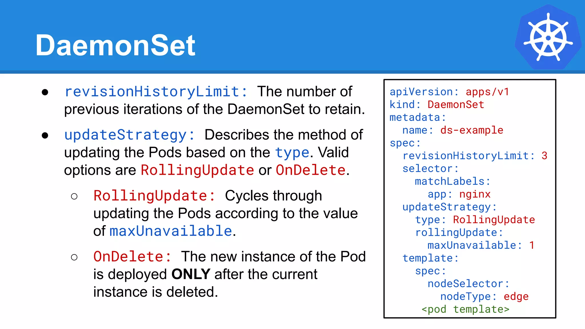 DaemonSet
● revisionHistoryLimit: The number of
previous iterations of the DaemonSet to retain.
● updateStrategy: Describes the method of
updating the Pods based on the type. Valid
options are RollingUpdate or OnDelete.
○ RollingUpdate: Cycles through
updating the Pods according to the value
of maxUnavailable.
○ OnDelete: The new instance of the Pod
is deployed ONLY after the current
instance is deleted.
apiVersion: apps/v1
kind: DaemonSet
metadata:
name: ds-example
spec:
revisionHistoryLimit: 3
selector:
matchLabels:
app: nginx
updateStrategy:
type: RollingUpdate
rollingUpdate:
maxUnavailable: 1
template:
spec:
nodeSelector:
nodeType: edge
<pod template>
 
