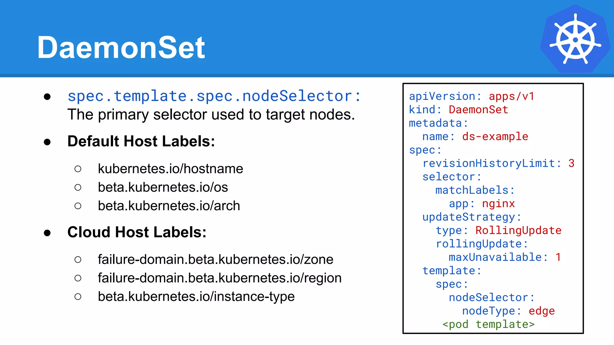 DaemonSet
● spec.template.spec.nodeSelector:
The primary selector used to target nodes.
● Default Host Labels:
○ kubernetes.io/hostname
○ beta.kubernetes.io/os
○ beta.kubernetes.io/arch
● Cloud Host Labels:
○ failure-domain.beta.kubernetes.io/zone
○ failure-domain.beta.kubernetes.io/region
○ beta.kubernetes.io/instance-type
apiVersion: apps/v1
kind: DaemonSet
metadata:
name: ds-example
spec:
revisionHistoryLimit: 3
selector:
matchLabels:
app: nginx
updateStrategy:
type: RollingUpdate
rollingUpdate:
maxUnavailable: 1
template:
spec:
nodeSelector:
nodeType: edge
<pod template>
 