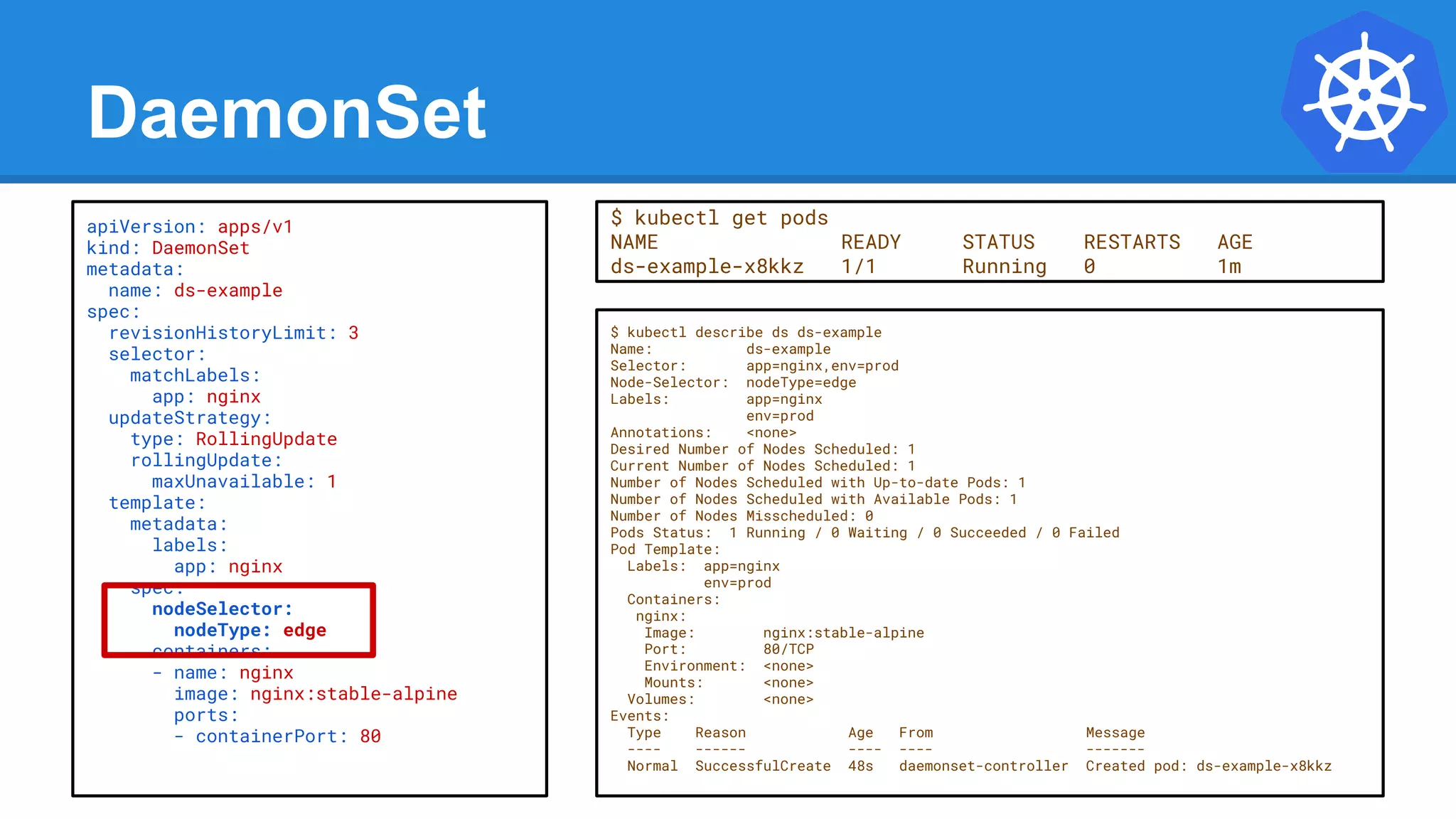 DaemonSet
$ kubectl describe ds ds-example
Name: ds-example
Selector: app=nginx,env=prod
Node-Selector: nodeType=edge
Labels: app=nginx
env=prod
Annotations: <none>
Desired Number of Nodes Scheduled: 1
Current Number of Nodes Scheduled: 1
Number of Nodes Scheduled with Up-to-date Pods: 1
Number of Nodes Scheduled with Available Pods: 1
Number of Nodes Misscheduled: 0
Pods Status: 1 Running / 0 Waiting / 0 Succeeded / 0 Failed
Pod Template:
Labels: app=nginx
env=prod
Containers:
nginx:
Image: nginx:stable-alpine
Port: 80/TCP
Environment: <none>
Mounts: <none>
Volumes: <none>
Events:
Type Reason Age From Message
---- ------ ---- ---- -------
Normal SuccessfulCreate 48s daemonset-controller Created pod: ds-example-x8kkz
apiVersion: apps/v1
kind: DaemonSet
metadata:
name: ds-example
spec:
revisionHistoryLimit: 3
selector:
matchLabels:
app: nginx
updateStrategy:
type: RollingUpdate
rollingUpdate:
maxUnavailable: 1
template:
metadata:
labels:
app: nginx
spec:
nodeSelector:
nodeType: edge
containers:
- name: nginx
image: nginx:stable-alpine
ports:
- containerPort: 80
$ kubectl get pods
NAME READY STATUS RESTARTS AGE
ds-example-x8kkz 1/1 Running 0 1m
 
