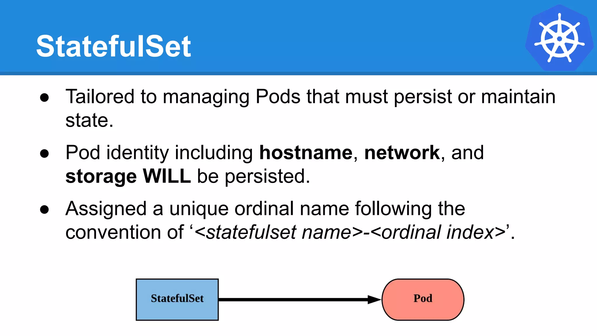 StatefulSet
● Tailored to managing Pods that must persist or maintain
state.
● Pod identity including hostname, network, and
storage WILL be persisted.
● Assigned a unique ordinal name following the
convention of ‘<statefulset name>-<ordinal index>’.
 