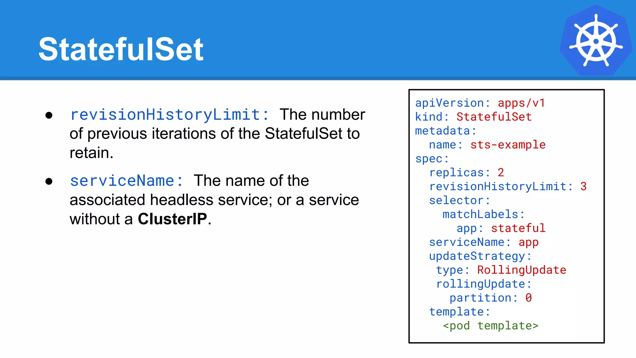 StatefulSet
apiVersion: apps/v1
kind: StatefulSet
metadata:
name: sts-example
spec:
replicas: 2
revisionHistoryLimit: 3
selector:
matchLabels:
app: stateful
serviceName: app
updateStrategy:
type: RollingUpdate
rollingUpdate:
partition: 0
template:
<pod template>
● revisionHistoryLimit: The number
of previous iterations of the StatefulSet to
retain.
● serviceName: The name of the
associated headless service; or a service
without a ClusterIP.
 