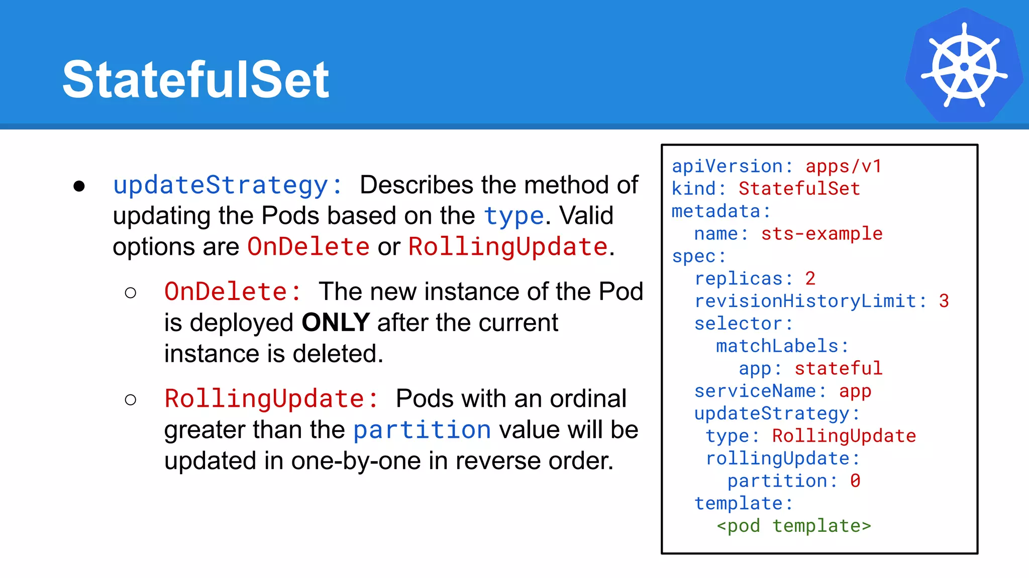 StatefulSet
● updateStrategy: Describes the method of
updating the Pods based on the type. Valid
options are OnDelete or RollingUpdate.
○ OnDelete: The new instance of the Pod
is deployed ONLY after the current
instance is deleted.
○ RollingUpdate: Pods with an ordinal
greater than the partition value will be
updated in one-by-one in reverse order.
apiVersion: apps/v1
kind: StatefulSet
metadata:
name: sts-example
spec:
replicas: 2
revisionHistoryLimit: 3
selector:
matchLabels:
app: stateful
serviceName: app
updateStrategy:
type: RollingUpdate
rollingUpdate:
partition: 0
template:
<pod template>
 