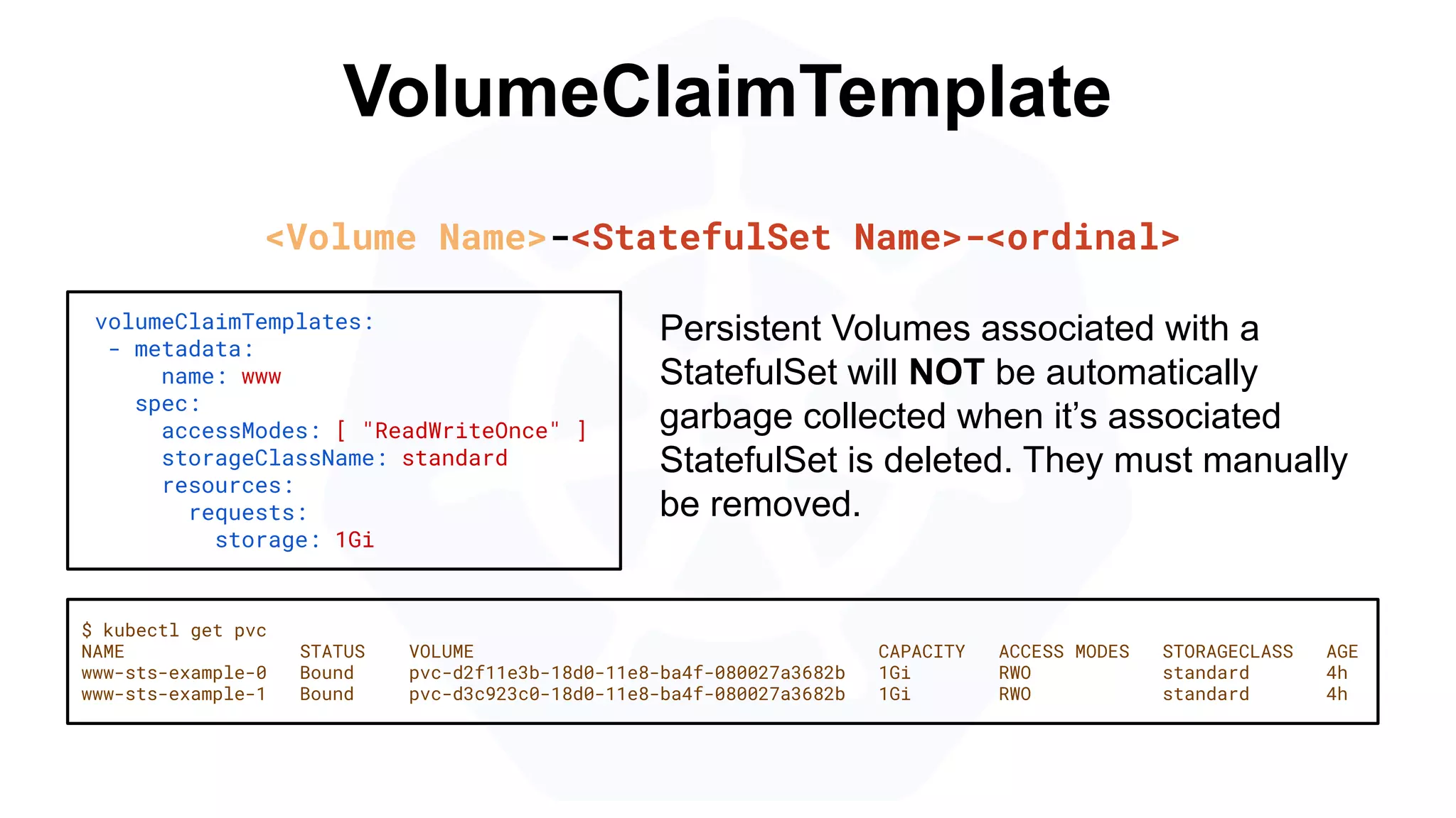 VolumeClaimTemplate
volumeClaimTemplates:
- metadata:
name: www
spec:
accessModes: [ "ReadWriteOnce" ]
storageClassName: standard
resources:
requests:
storage: 1Gi
$ kubectl get pvc
NAME STATUS VOLUME CAPACITY ACCESS MODES STORAGECLASS AGE
www-sts-example-0 Bound pvc-d2f11e3b-18d0-11e8-ba4f-080027a3682b 1Gi RWO standard 4h
www-sts-example-1 Bound pvc-d3c923c0-18d0-11e8-ba4f-080027a3682b 1Gi RWO standard 4h
<Volume Name>-<StatefulSet Name>-<ordinal>
Persistent Volumes associated with a
StatefulSet will NOT be automatically
garbage collected when it’s associated
StatefulSet is deleted. They must manually
be removed.
 