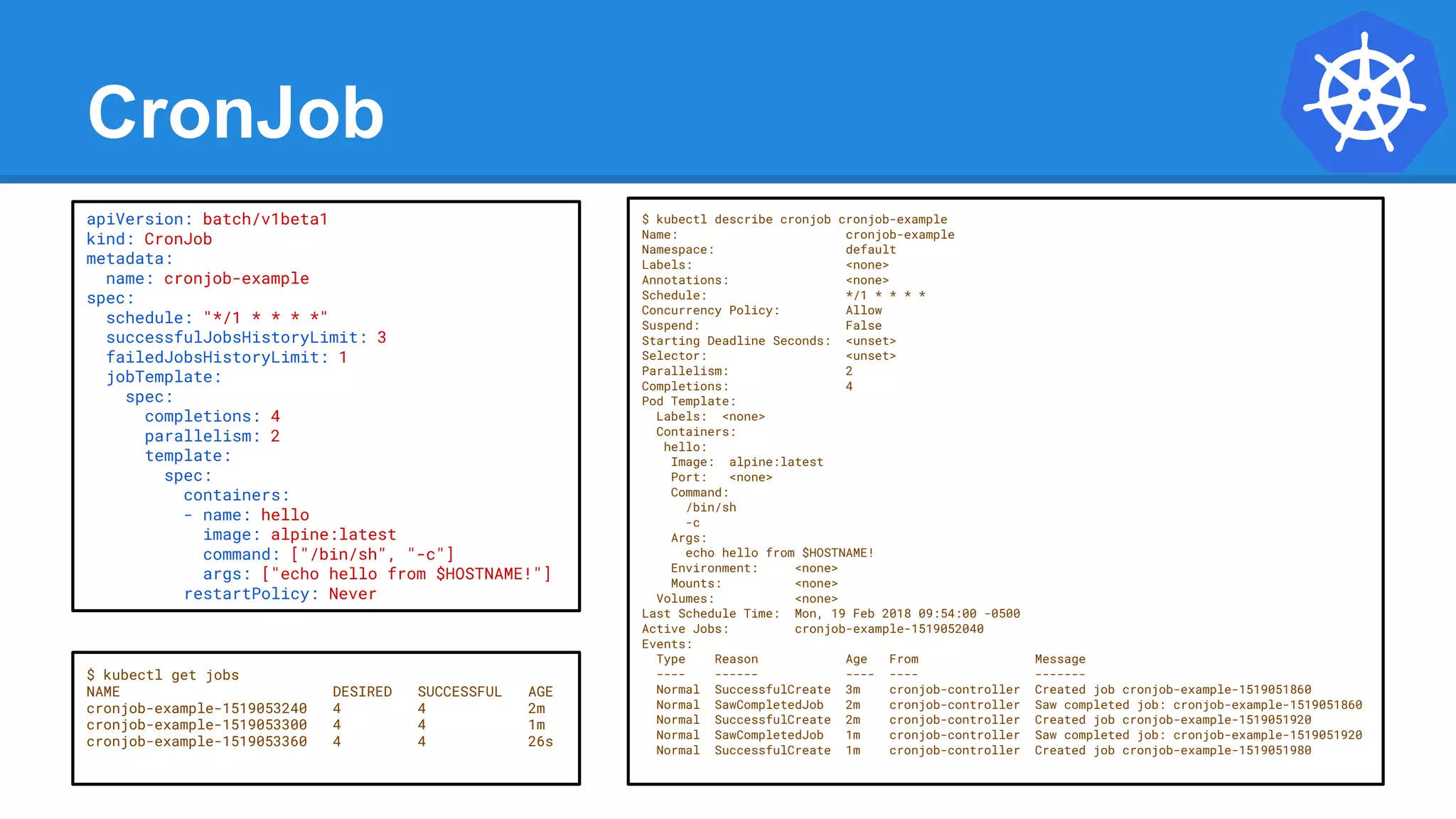 CronJob
$ kubectl describe cronjob cronjob-example
Name: cronjob-example
Namespace: default
Labels: <none>
Annotations: <none>
Schedule: */1 * * * *
Concurrency Policy: Allow
Suspend: False
Starting Deadline Seconds: <unset>
Selector: <unset>
Parallelism: 2
Completions: 4
Pod Template:
Labels: <none>
Containers:
hello:
Image: alpine:latest
Port: <none>
Command:
/bin/sh
-c
Args:
echo hello from $HOSTNAME!
Environment: <none>
Mounts: <none>
Volumes: <none>
Last Schedule Time: Mon, 19 Feb 2018 09:54:00 -0500
Active Jobs: cronjob-example-1519052040
Events:
Type Reason Age From Message
---- ------ ---- ---- -------
Normal SuccessfulCreate 3m cronjob-controller Created job cronjob-example-1519051860
Normal SawCompletedJob 2m cronjob-controller Saw completed job: cronjob-example-1519051860
Normal SuccessfulCreate 2m cronjob-controller Created job cronjob-example-1519051920
Normal SawCompletedJob 1m cronjob-controller Saw completed job: cronjob-example-1519051920
Normal SuccessfulCreate 1m cronjob-controller Created job cronjob-example-1519051980
apiVersion: batch/v1beta1
kind: CronJob
metadata:
name: cronjob-example
spec:
schedule: "*/1 * * * *"
successfulJobsHistoryLimit: 3
failedJobsHistoryLimit: 1
jobTemplate:
spec:
completions: 4
parallelism: 2
template:
spec:
containers:
- name: hello
image: alpine:latest
command: ["/bin/sh", "-c"]
args: ["echo hello from $HOSTNAME!"]
restartPolicy: Never
$ kubectl get jobs
NAME DESIRED SUCCESSFUL AGE
cronjob-example-1519053240 4 4 2m
cronjob-example-1519053300 4 4 1m
cronjob-example-1519053360 4 4 26s
 