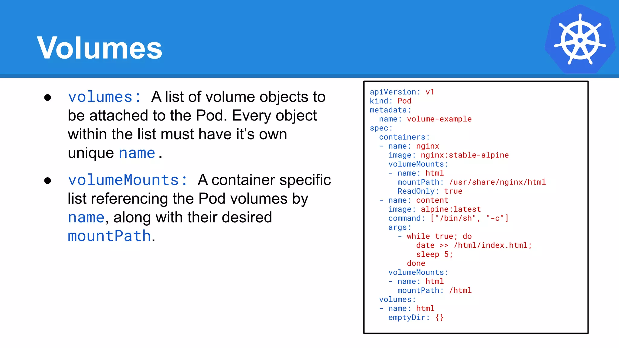 Volumes
● volumes: A list of volume objects to
be attached to the Pod. Every object
within the list must have it’s own
unique name.
● volumeMounts: A container specific
list referencing the Pod volumes by
name, along with their desired
mountPath.
apiVersion: v1
kind: Pod
metadata:
name: volume-example
spec:
containers:
- name: nginx
image: nginx:stable-alpine
volumeMounts:
- name: html
mountPath: /usr/share/nginx/html
ReadOnly: true
- name: content
image: alpine:latest
command: ["/bin/sh", "-c"]
args:
- while true; do
date >> /html/index.html;
sleep 5;
done
volumeMounts:
- name: html
mountPath: /html
volumes:
- name: html
emptyDir: {}
 
