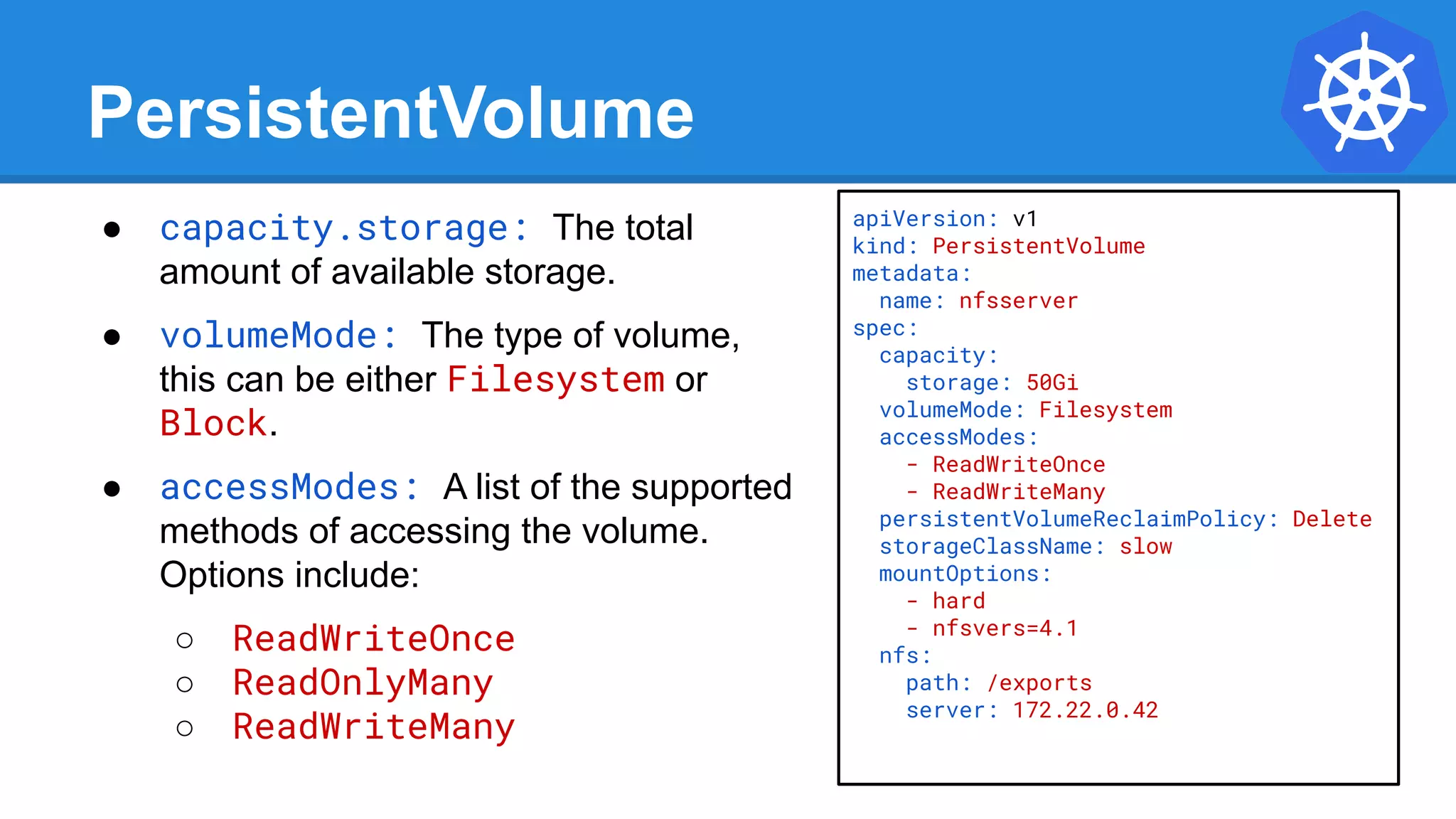 apiVersion: v1
kind: PersistentVolume
metadata:
name: nfsserver
spec:
capacity:
storage: 50Gi
volumeMode: Filesystem
accessModes:
- ReadWriteOnce
- ReadWriteMany
persistentVolumeReclaimPolicy: Delete
storageClassName: slow
mountOptions:
- hard
- nfsvers=4.1
nfs:
path: /exports
server: 172.22.0.42
PersistentVolume
● capacity.storage: The total
amount of available storage.
● volumeMode: The type of volume,
this can be either Filesystem or
Block.
● accessModes: A list of the supported
methods of accessing the volume.
Options include:
○ ReadWriteOnce
○ ReadOnlyMany
○ ReadWriteMany
 
