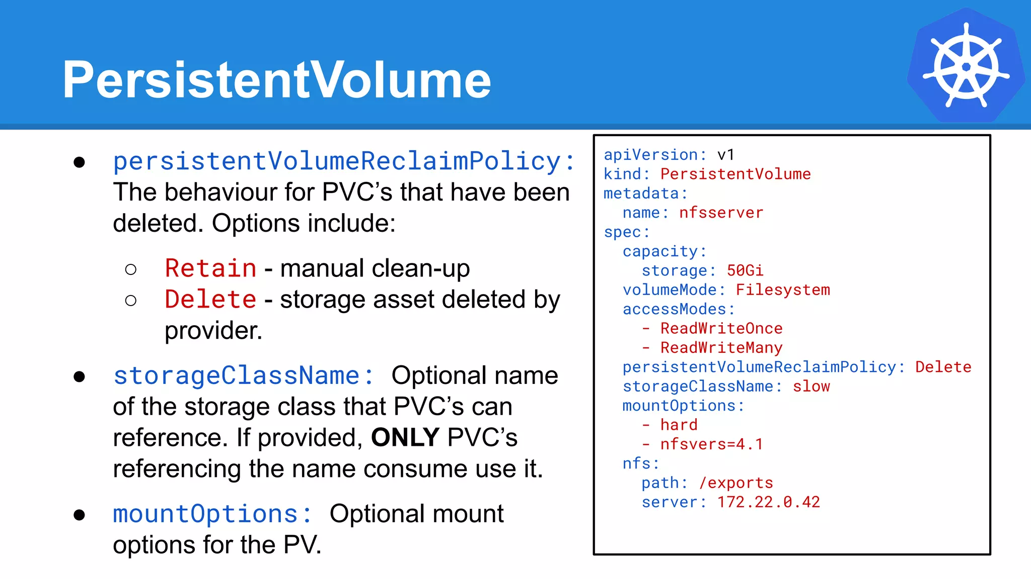 PersistentVolume
● persistentVolumeReclaimPolicy:
The behaviour for PVC’s that have been
deleted. Options include:
○ Retain - manual clean-up
○ Delete - storage asset deleted by
provider.
● storageClassName: Optional name
of the storage class that PVC’s can
reference. If provided, ONLY PVC’s
referencing the name consume use it.
● mountOptions: Optional mount
options for the PV.
apiVersion: v1
kind: PersistentVolume
metadata:
name: nfsserver
spec:
capacity:
storage: 50Gi
volumeMode: Filesystem
accessModes:
- ReadWriteOnce
- ReadWriteMany
persistentVolumeReclaimPolicy: Delete
storageClassName: slow
mountOptions:
- hard
- nfsvers=4.1
nfs:
path: /exports
server: 172.22.0.42
 