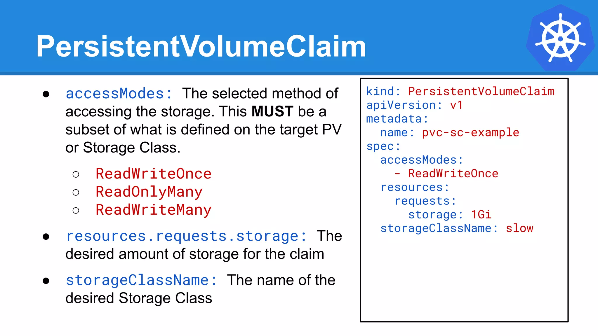 PersistentVolumeClaim
● accessModes: The selected method of
accessing the storage. This MUST be a
subset of what is defined on the target PV
or Storage Class.
○ ReadWriteOnce
○ ReadOnlyMany
○ ReadWriteMany
● resources.requests.storage: The
desired amount of storage for the claim
● storageClassName: The name of the
desired Storage Class
kind: PersistentVolumeClaim
apiVersion: v1
metadata:
name: pvc-sc-example
spec:
accessModes:
- ReadWriteOnce
resources:
requests:
storage: 1Gi
storageClassName: slow
 