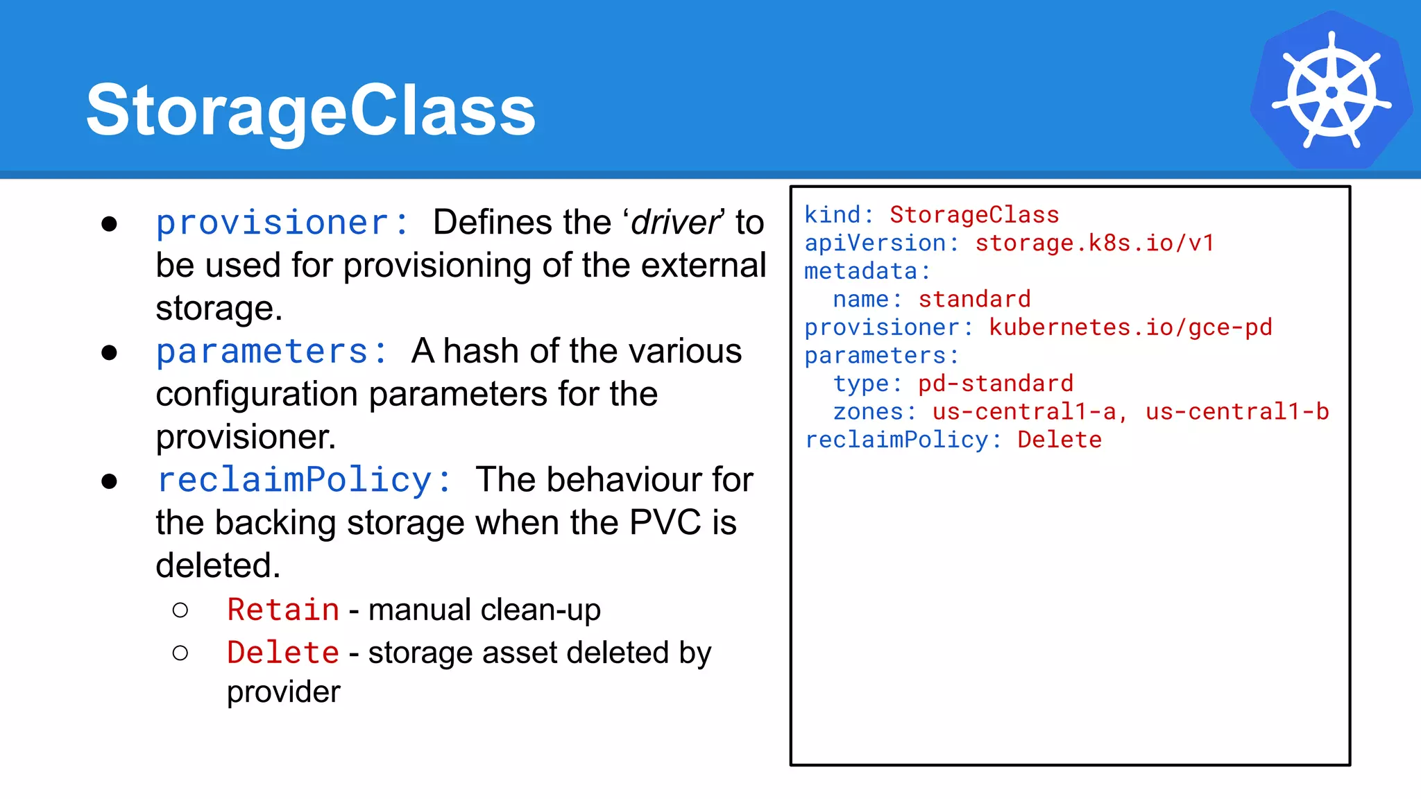 StorageClass
● provisioner: Defines the ‘driver’ to
be used for provisioning of the external
storage.
● parameters: A hash of the various
configuration parameters for the
provisioner.
● reclaimPolicy: The behaviour for
the backing storage when the PVC is
deleted.
○ Retain - manual clean-up
○ Delete - storage asset deleted by
provider
kind: StorageClass
apiVersion: storage.k8s.io/v1
metadata:
name: standard
provisioner: kubernetes.io/gce-pd
parameters:
type: pd-standard
zones: us-central1-a, us-central1-b
reclaimPolicy: Delete
 