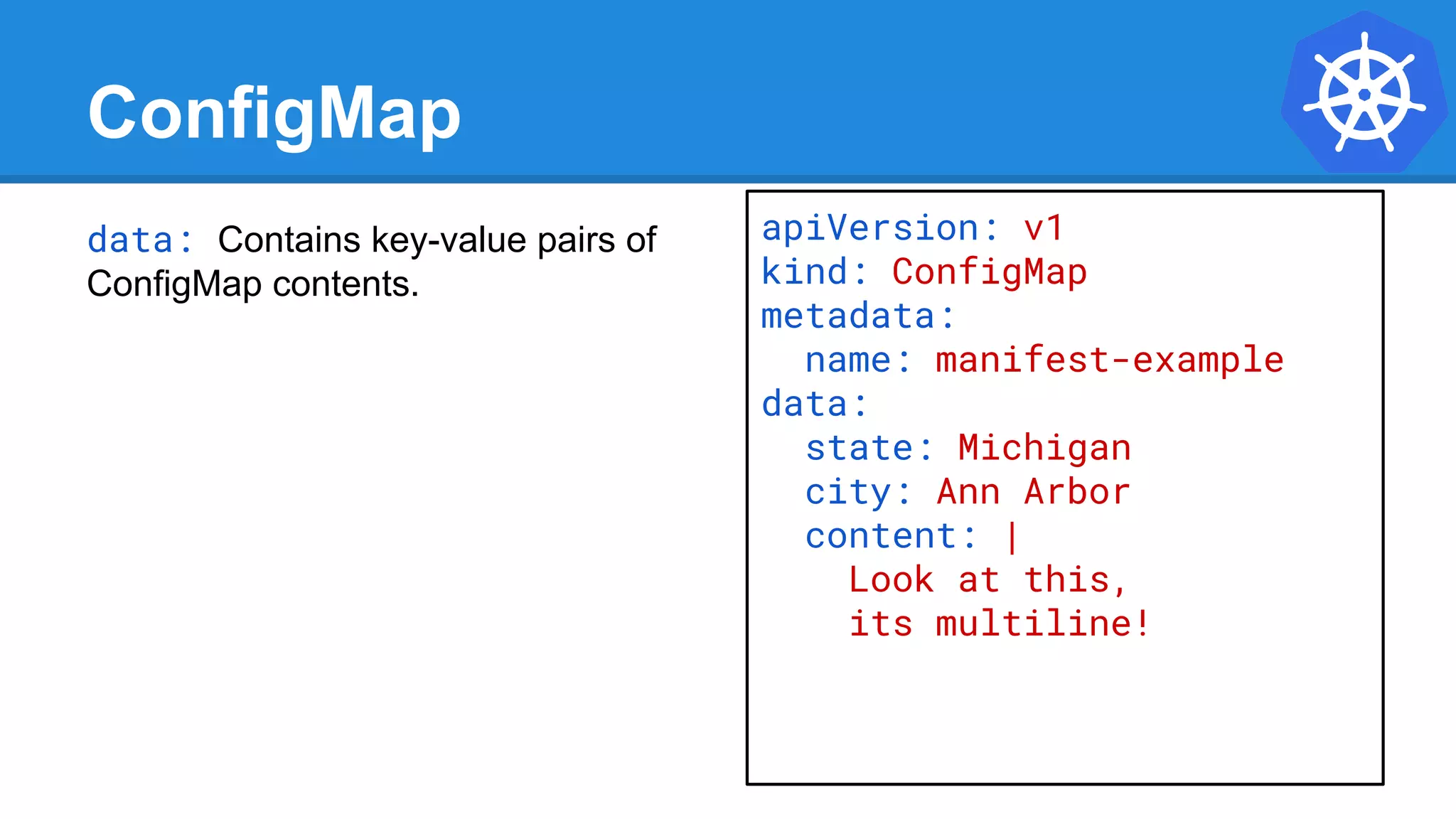 ConfigMap
data: Contains key-value pairs of
ConfigMap contents.
apiVersion: v1
kind: ConfigMap
metadata:
name: manifest-example
data:
state: Michigan
city: Ann Arbor
content: |
Look at this,
its multiline!
 