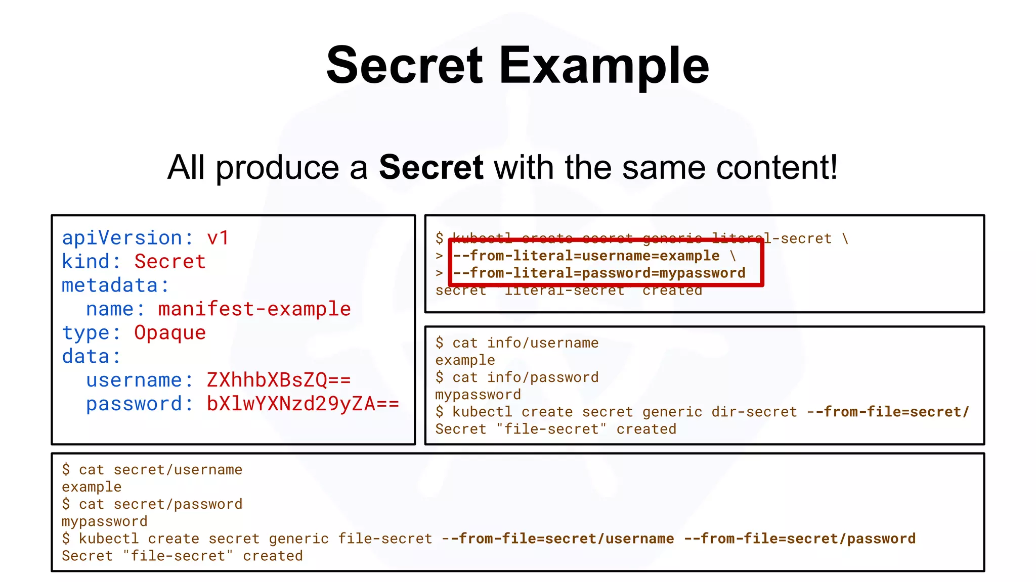 Secret Example
apiVersion: v1
kind: Secret
metadata:
name: manifest-example
type: Opaque
data:
username: ZXhhbXBsZQ==
password: bXlwYXNzd29yZA==
$ kubectl create secret generic literal-secret 
> --from-literal=username=example 
> --from-literal=password=mypassword
secret "literal-secret" created
$ cat secret/username
example
$ cat secret/password
mypassword
$ kubectl create secret generic file-secret --from-file=secret/username --from-file=secret/password
Secret "file-secret" created
All produce a Secret with the same content!
$ cat info/username
example
$ cat info/password
mypassword
$ kubectl create secret generic dir-secret --from-file=secret/
Secret "file-secret" created
 
