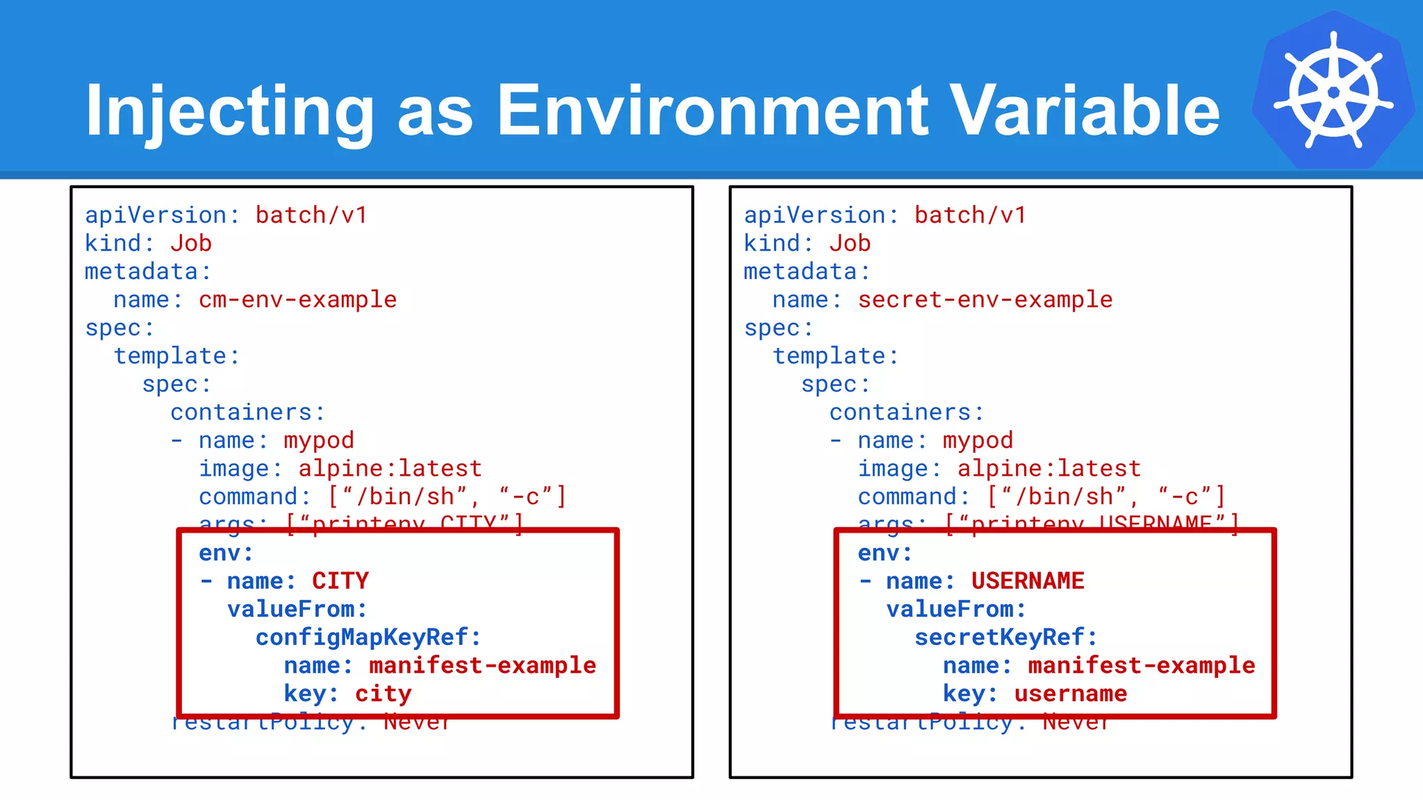 Injecting as Environment Variable
apiVersion: batch/v1
kind: Job
metadata:
name: cm-env-example
spec:
template:
spec:
containers:
- name: mypod
image: alpine:latest
command: [“/bin/sh”, “-c”]
args: [“printenv CITY”]
env:
- name: CITY
valueFrom:
configMapKeyRef:
name: manifest-example
key: city
restartPolicy: Never
apiVersion: batch/v1
kind: Job
metadata:
name: secret-env-example
spec:
template:
spec:
containers:
- name: mypod
image: alpine:latest
command: [“/bin/sh”, “-c”]
args: [“printenv USERNAME”]
env:
- name: USERNAME
valueFrom:
secretKeyRef:
name: manifest-example
key: username
restartPolicy: Never
 