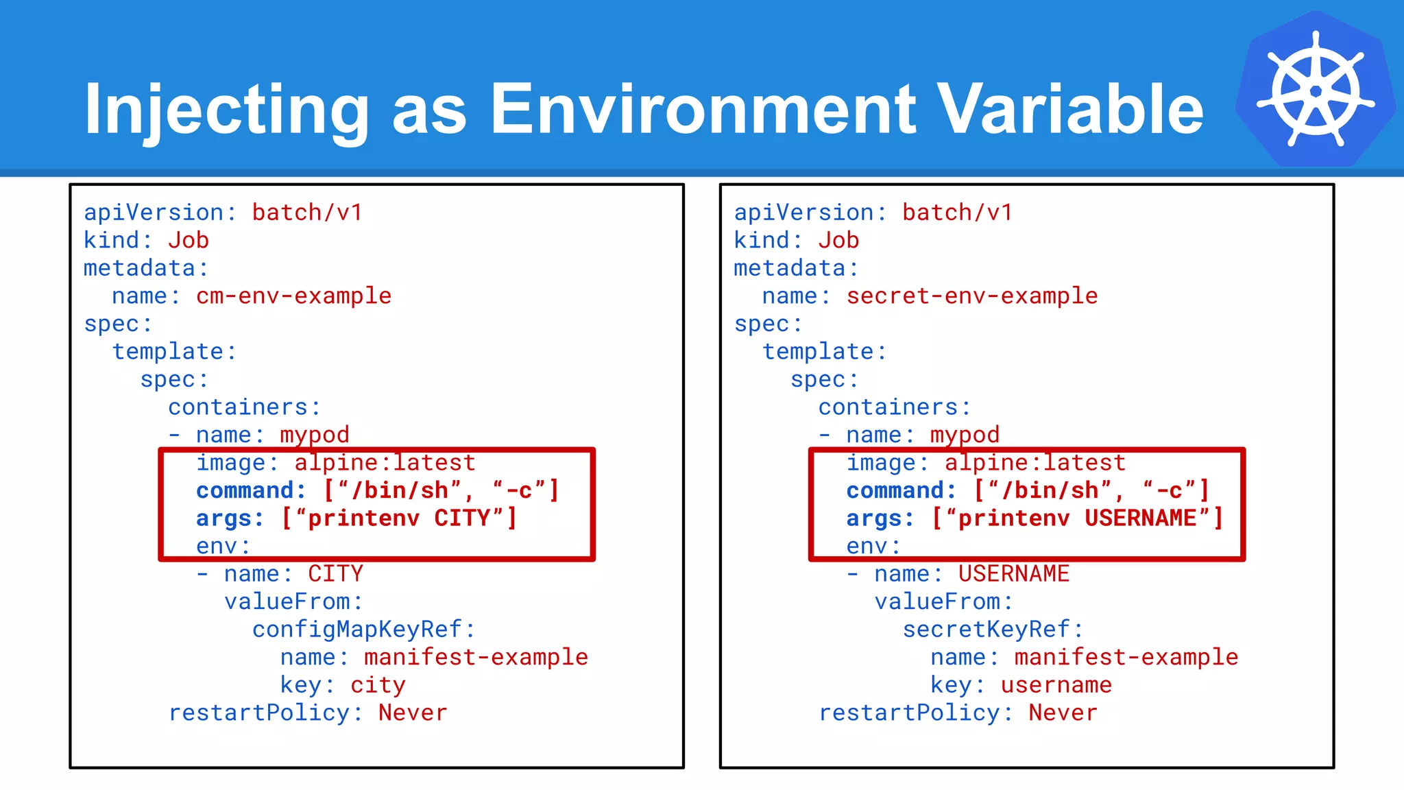 Injecting as Environment Variable
apiVersion: batch/v1
kind: Job
metadata:
name: cm-env-example
spec:
template:
spec:
containers:
- name: mypod
image: alpine:latest
command: [“/bin/sh”, “-c”]
args: [“printenv CITY”]
env:
- name: CITY
valueFrom:
configMapKeyRef:
name: manifest-example
key: city
restartPolicy: Never
apiVersion: batch/v1
kind: Job
metadata:
name: secret-env-example
spec:
template:
spec:
containers:
- name: mypod
image: alpine:latest
command: [“/bin/sh”, “-c”]
args: [“printenv USERNAME”]
env:
- name: USERNAME
valueFrom:
secretKeyRef:
name: manifest-example
key: username
restartPolicy: Never
 