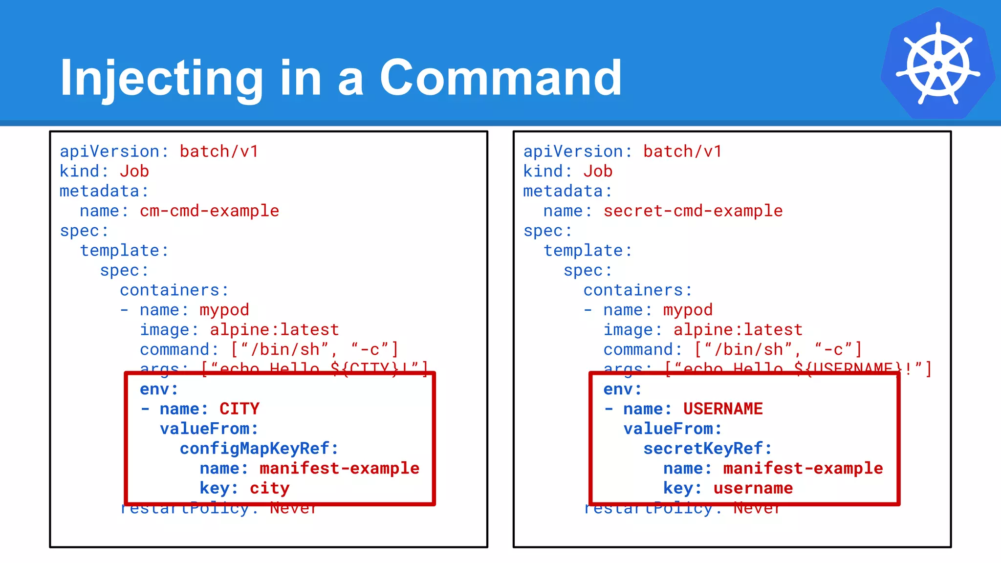 Injecting in a Command
apiVersion: batch/v1
kind: Job
metadata:
name: cm-cmd-example
spec:
template:
spec:
containers:
- name: mypod
image: alpine:latest
command: [“/bin/sh”, “-c”]
args: [“echo Hello ${CITY}!”]
env:
- name: CITY
valueFrom:
configMapKeyRef:
name: manifest-example
key: city
restartPolicy: Never
apiVersion: batch/v1
kind: Job
metadata:
name: secret-cmd-example
spec:
template:
spec:
containers:
- name: mypod
image: alpine:latest
command: [“/bin/sh”, “-c”]
args: [“echo Hello ${USERNAME}!”]
env:
- name: USERNAME
valueFrom:
secretKeyRef:
name: manifest-example
key: username
restartPolicy: Never
 