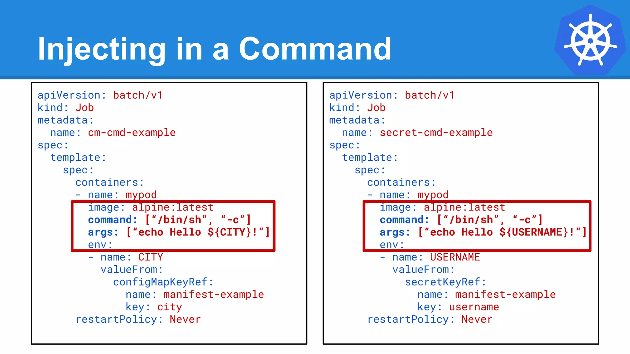 Injecting in a Command
apiVersion: batch/v1
kind: Job
metadata:
name: cm-cmd-example
spec:
template:
spec:
containers:
- name: mypod
image: alpine:latest
command: [“/bin/sh”, “-c”]
args: [“echo Hello ${CITY}!”]
env:
- name: CITY
valueFrom:
configMapKeyRef:
name: manifest-example
key: city
restartPolicy: Never
apiVersion: batch/v1
kind: Job
metadata:
name: secret-cmd-example
spec:
template:
spec:
containers:
- name: mypod
image: alpine:latest
command: [“/bin/sh”, “-c”]
args: [“echo Hello ${USERNAME}!”]
env:
- name: USERNAME
valueFrom:
secretKeyRef:
name: manifest-example
key: username
restartPolicy: Never
 