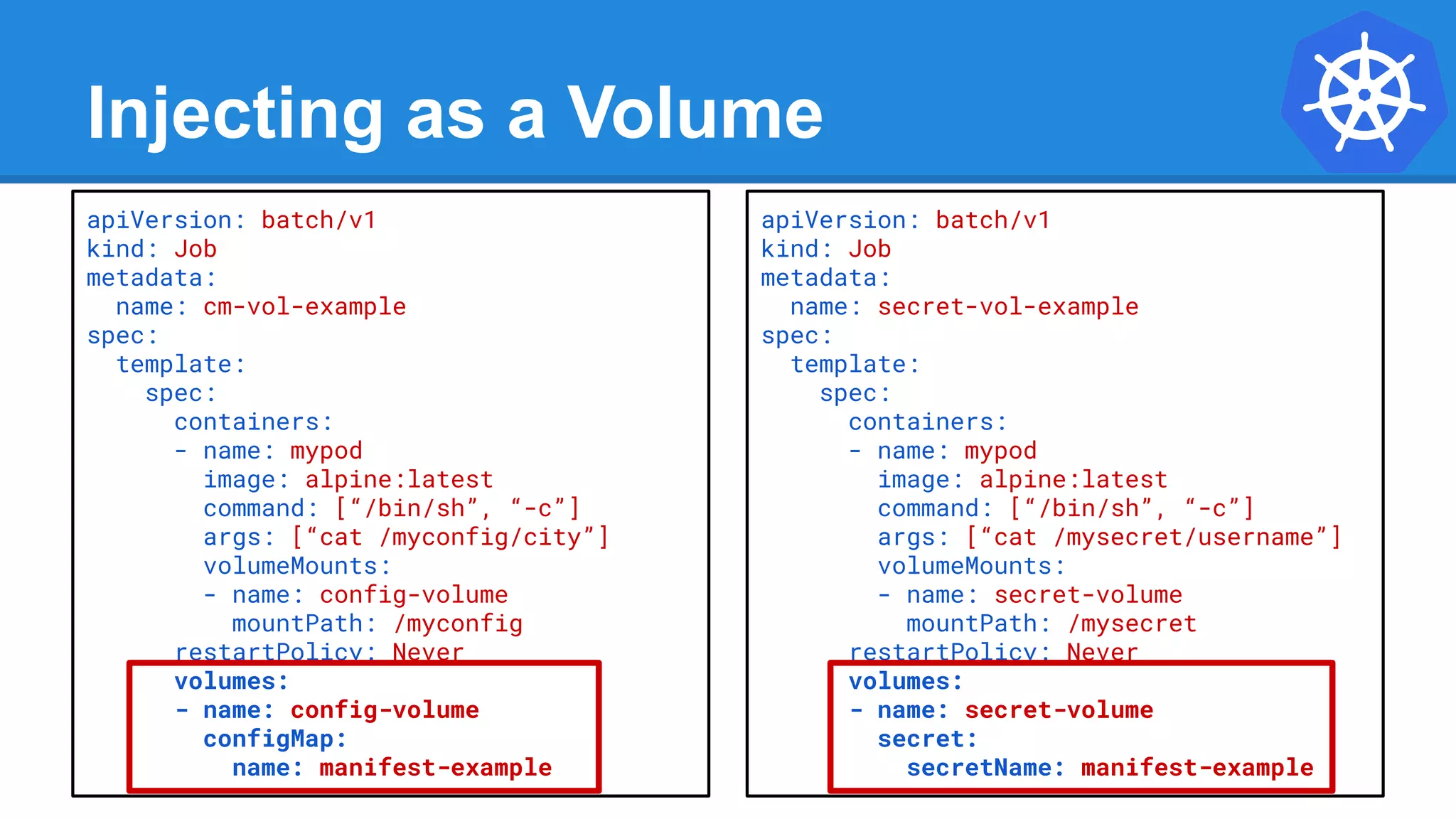 Injecting as a Volume
apiVersion: batch/v1
kind: Job
metadata:
name: cm-vol-example
spec:
template:
spec:
containers:
- name: mypod
image: alpine:latest
command: [“/bin/sh”, “-c”]
args: [“cat /myconfig/city”]
volumeMounts:
- name: config-volume
mountPath: /myconfig
restartPolicy: Never
volumes:
- name: config-volume
configMap:
name: manifest-example
apiVersion: batch/v1
kind: Job
metadata:
name: secret-vol-example
spec:
template:
spec:
containers:
- name: mypod
image: alpine:latest
command: [“/bin/sh”, “-c”]
args: [“cat /mysecret/username”]
volumeMounts:
- name: secret-volume
mountPath: /mysecret
restartPolicy: Never
volumes:
- name: secret-volume
secret:
secretName: manifest-example
 