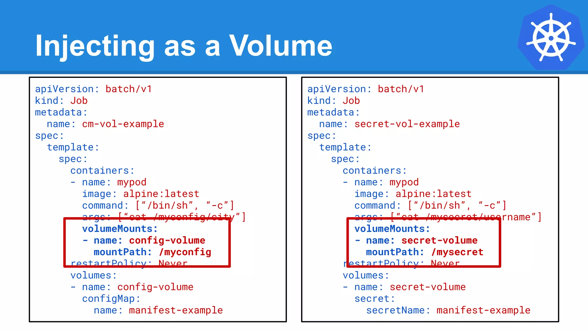 Injecting as a Volume
apiVersion: batch/v1
kind: Job
metadata:
name: cm-vol-example
spec:
template:
spec:
containers:
- name: mypod
image: alpine:latest
command: [“/bin/sh”, “-c”]
args: [“cat /myconfig/city”]
volumeMounts:
- name: config-volume
mountPath: /myconfig
restartPolicy: Never
volumes:
- name: config-volume
configMap:
name: manifest-example
apiVersion: batch/v1
kind: Job
metadata:
name: secret-vol-example
spec:
template:
spec:
containers:
- name: mypod
image: alpine:latest
command: [“/bin/sh”, “-c”]
args: [“cat /mysecret/username”]
volumeMounts:
- name: secret-volume
mountPath: /mysecret
restartPolicy: Never
volumes:
- name: secret-volume
secret:
secretName: manifest-example
 