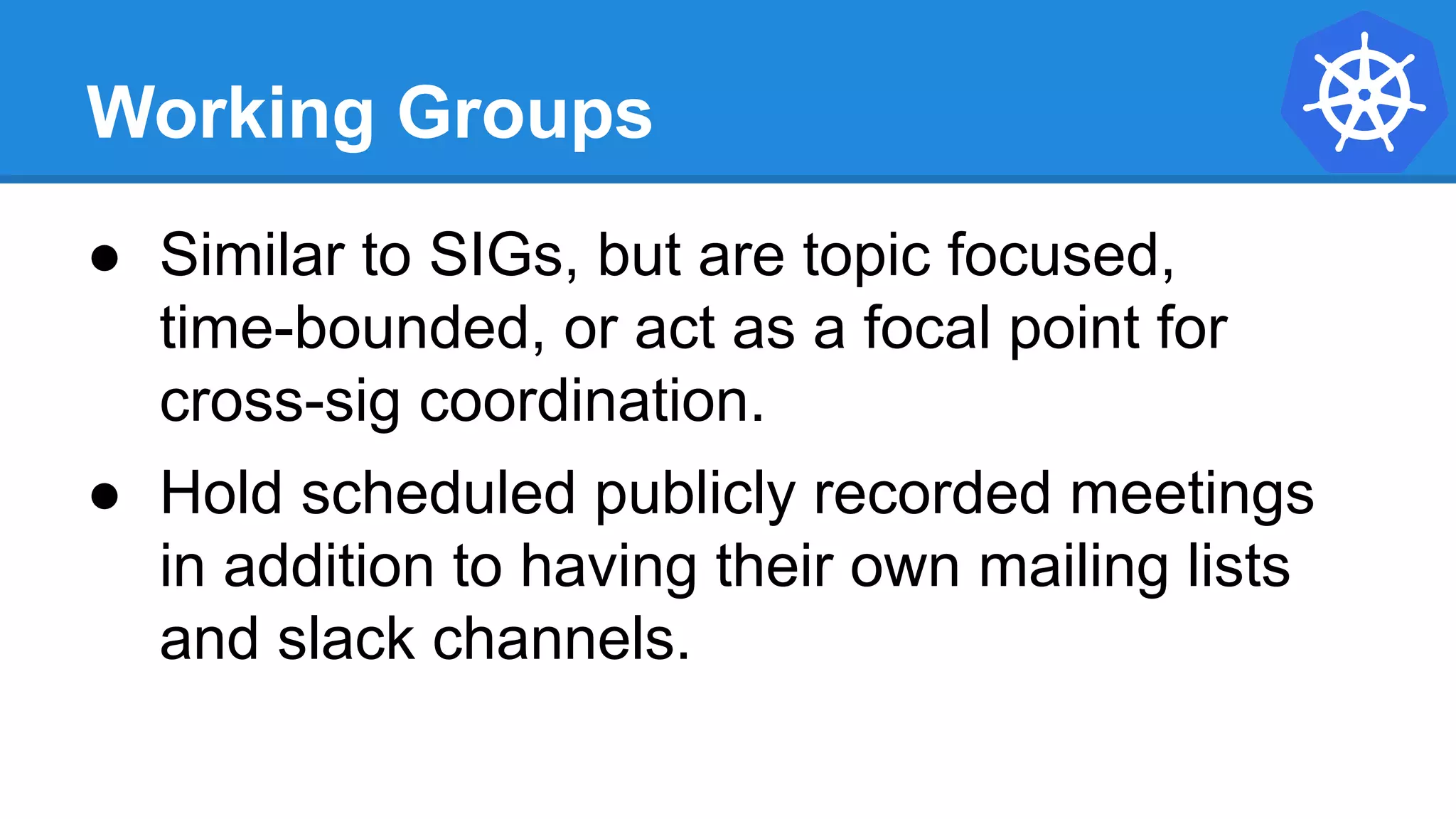 Working Groups
● Similar to SIGs, but are topic focused,
time-bounded, or act as a focal point for
cross-sig coordination.
● Hold scheduled publicly recorded meetings
in addition to having their own mailing lists
and slack channels.
 