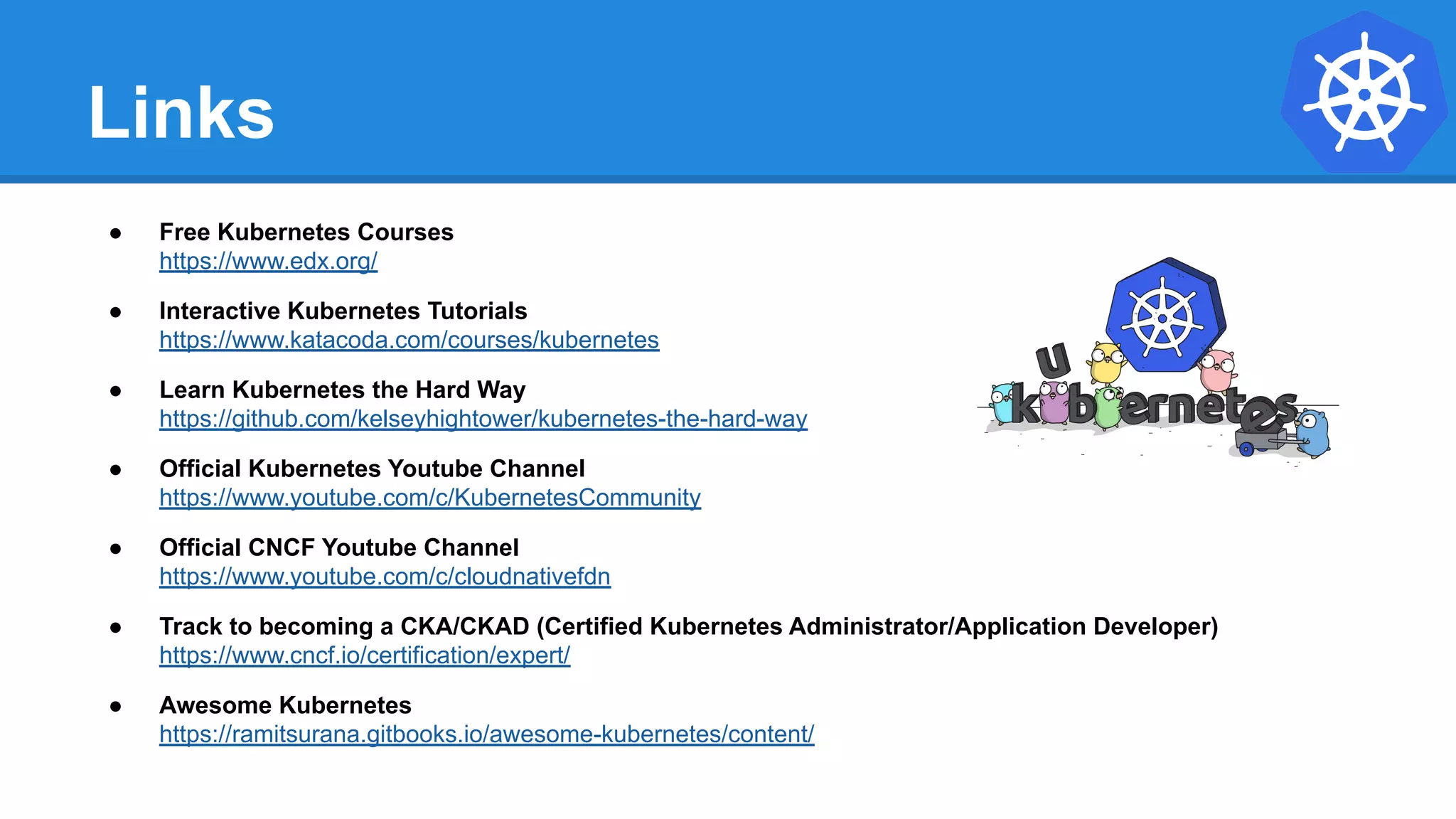 Links
● Free Kubernetes Courses
https://www.edx.org/
● Interactive Kubernetes Tutorials
https://www.katacoda.com/courses/kubernetes
● Learn Kubernetes the Hard Way
https://github.com/kelseyhightower/kubernetes-the-hard-way
● Official Kubernetes Youtube Channel
https://www.youtube.com/c/KubernetesCommunity
● Official CNCF Youtube Channel
https://www.youtube.com/c/cloudnativefdn
● Track to becoming a CKA/CKAD (Certified Kubernetes Administrator/Application Developer)
https://www.cncf.io/certification/expert/
● Awesome Kubernetes
https://ramitsurana.gitbooks.io/awesome-kubernetes/content/
 
